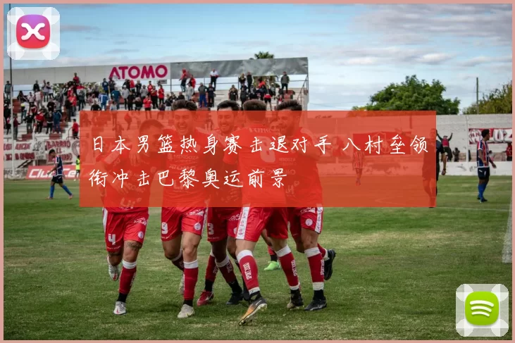 日本男篮热身赛击退对手 八村垒领衔冲击巴黎奥运前景