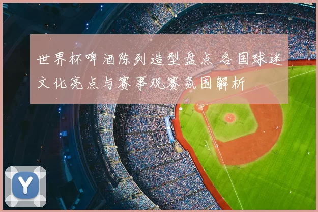 世界杯啤酒陈列造型盘点 各国球迷文化亮点与赛事观赛氛围解析