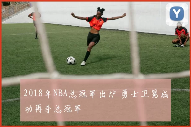2018年NBA总冠军出炉 勇士卫冕成功再夺总冠军