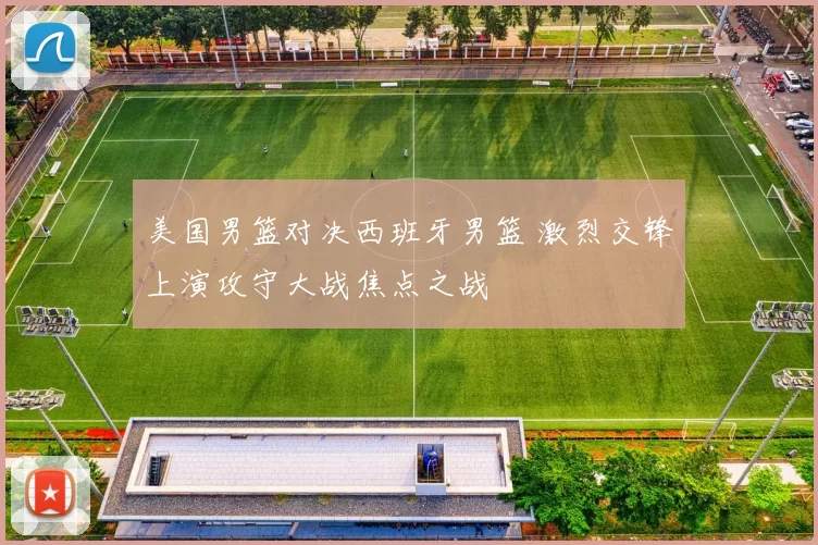 美国男篮对决西班牙男篮 激烈交锋上演攻守大战焦点之战
