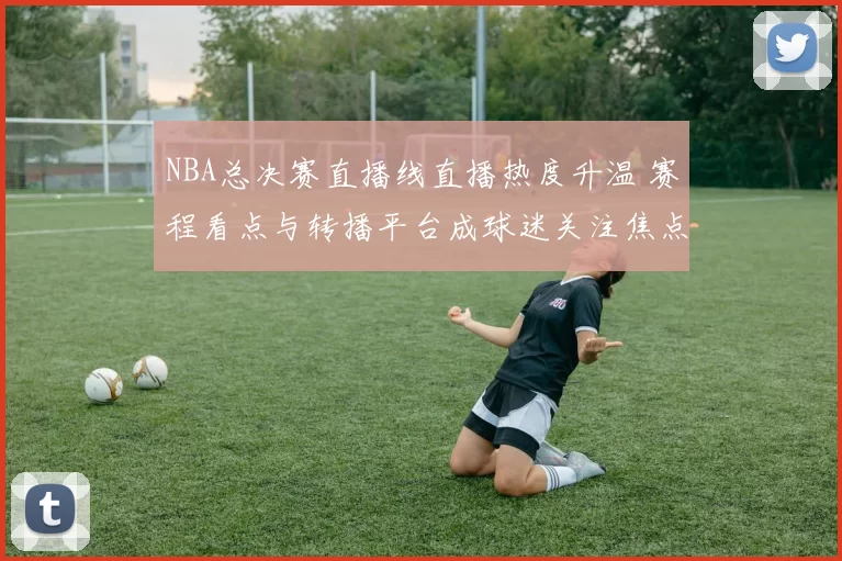 NBA总决赛直播线直播热度升温 赛程看点与转播平台成球迷关注焦点